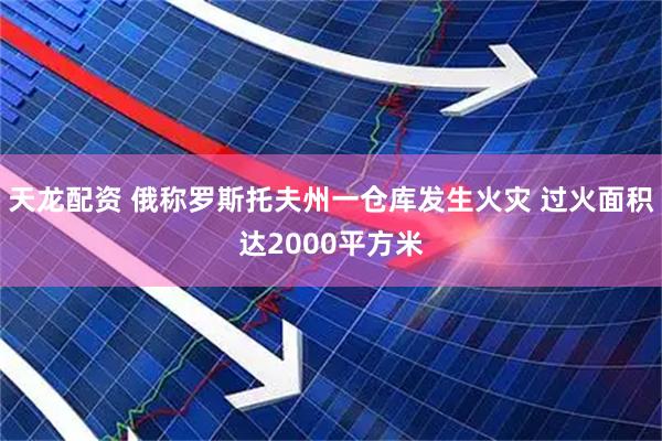 天龙配资 俄称罗斯托夫州一仓库发生火灾 过火面积达2000平方米