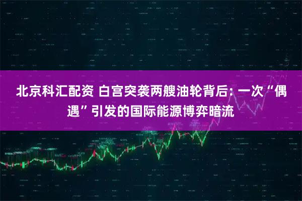 北京科汇配资 白宫突袭两艘油轮背后: 一次“偶遇”引发的国际能源博弈暗流