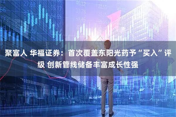 聚富人 华福证券：首次覆盖东阳光药予“买入”评级 创新管线储备丰富成长性强