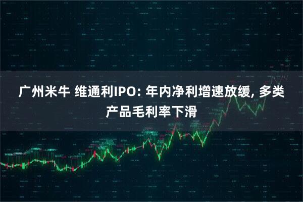 广州米牛 维通利IPO: 年内净利增速放缓, 多类产品毛利率下滑
