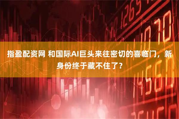 指盈配资网 和国际AI巨头来往密切的喜临门，新身份终于藏不住了？