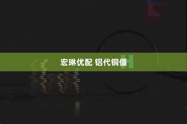 宏琳优配 铝代铜僵