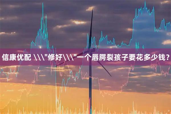 信康优配 \＂修好\＂一个唇腭裂孩子要花多少钱？