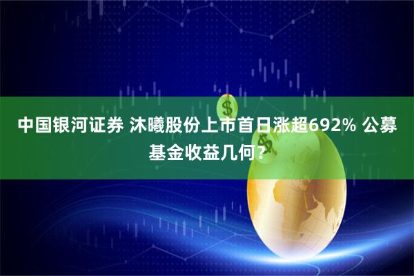 中国银河证券 沐曦股份上市首日涨超692% 公募基金收益几何？