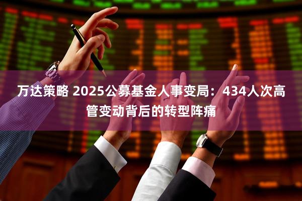 万达策略 2025公募基金人事变局：434人次高管变动背后的转型阵痛