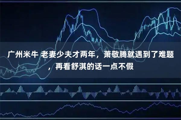 广州米牛 老妻少夫才两年，萧敬腾就遇到了难题，再看舒淇的话一点不假