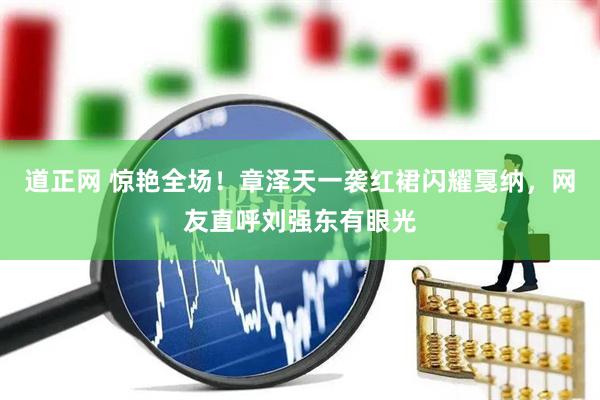 道正网 惊艳全场！章泽天一袭红裙闪耀戛纳，网友直呼刘强东有眼光